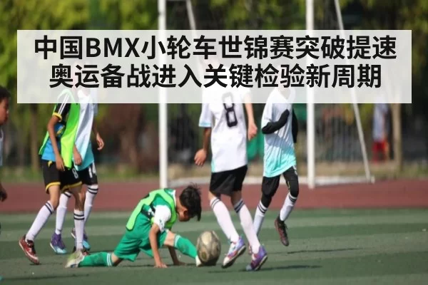 中国BMX小轮车世锦赛突破提速 奥运备战进入关键检验新周期